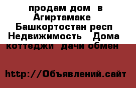 продам дом  в Агиртамаке - Башкортостан респ. Недвижимость » Дома, коттеджи, дачи обмен   